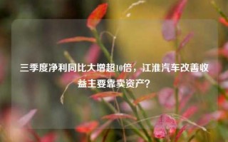 三季度净利同比大增超10倍，江淮汽车改善收益主要靠卖资产？