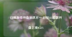 日韩股市开盘涨跌不一 日经225指数开盘上涨0.55%