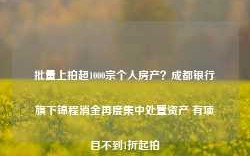 批量上拍超1000宗个人房产？成都银行旗下锦程消金再度集中处置资产 有项目不到1折起拍