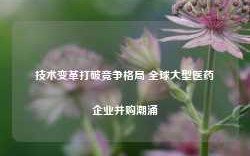 技术变革打破竞争格局 全球大型医药企业并购潮涌