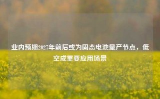 业内预期2027年前后或为固态电池量产节点，低空成重要应用场景