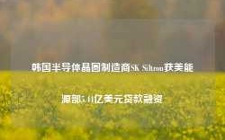 韩国半导体晶圆制造商SK Siltron获美能源部5.44亿美元贷款融资