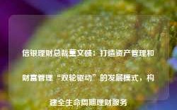 信银理财总裁董文赜：打造资产管理和财富管理“双轮驱动”的发展模式，构建全生命周期理财服务