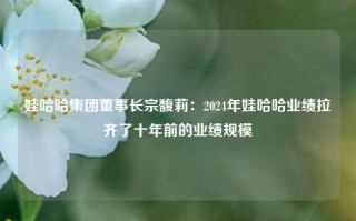 娃哈哈集团董事长宗馥莉：2024年娃哈哈业绩拉齐了十年前的业绩规模