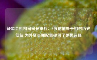 证监会机构司司长申兵：A股估值处于相对历史低位 为外资长期配置提供了更优选择