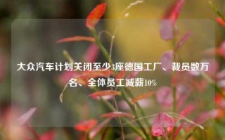 大众汽车计划关闭至少3座德国工厂、裁员数万名、全体员工减薪10%