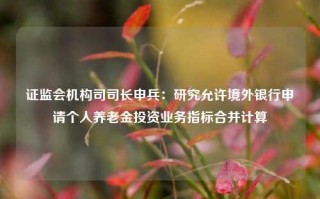 证监会机构司司长申兵：研究允许境外银行申请个人养老金投资业务指标合并计算