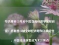 专访摩根士丹利中国首席经济学家邢自强：特朗普2.0给全球经济增加不确定性，中国经济政策成为关注焦点