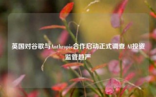 英国对谷歌与Anthropic合作启动正式调查 AI投资监管趋严