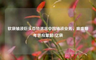 软袋输液巨头百特退出中国输液业务，鼎盛期年供应量超1亿袋