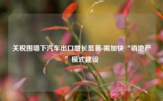 关税围墙下汽车出口增长显著 需加快“销地产”模式建设