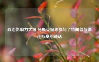 政治影响力大增 马斯克据悉参与了特朗普与泽连斯基的通话