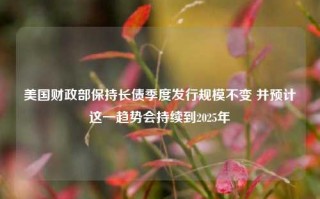 美国财政部保持长债季度发行规模不变 并预计这一趋势会持续到2025年