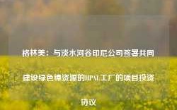 格林美：与淡水河谷印尼公司签署共同建设绿色镍资源的HPAL工厂的项目投资协议