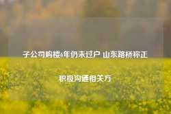 子公司购楼6年仍未过户 山东路桥称正积极沟通相关方-第1张图片- 分享经典句子,名人名言,经典语录